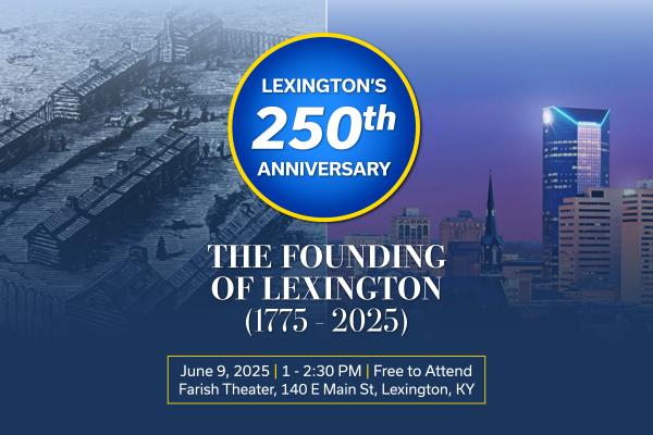 Lexington's 250th Anniversary: The Founding of Lexington (1775 - 2025) June 9, 2025 | 1 - 2:30 PM | Free to Attend | Farish Theater, 140 E Main St, Lexington KY | Background displays Fort Lexington in the late 1700s on one side, and a photo of Lexington, Kentucky's downtown skyline on the other side.